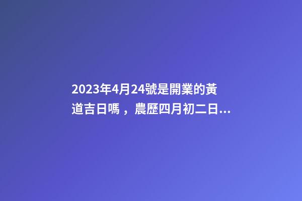 2023年4月24號是開業的黃道吉日嗎，農歷四月初二日子怎么樣